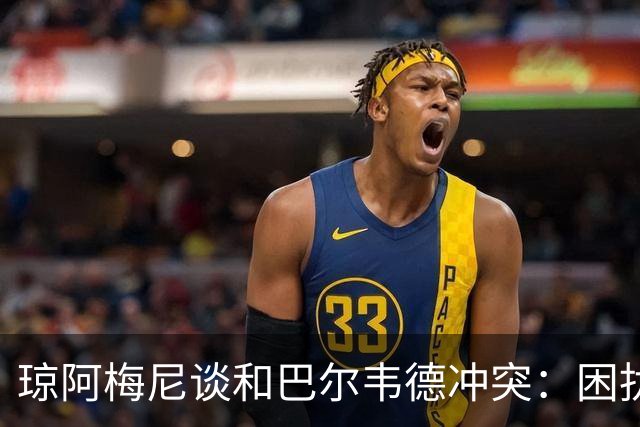 琼阿梅尼谈和巴尔韦德冲突：困扰我的是虚假报道，我们之间没问题